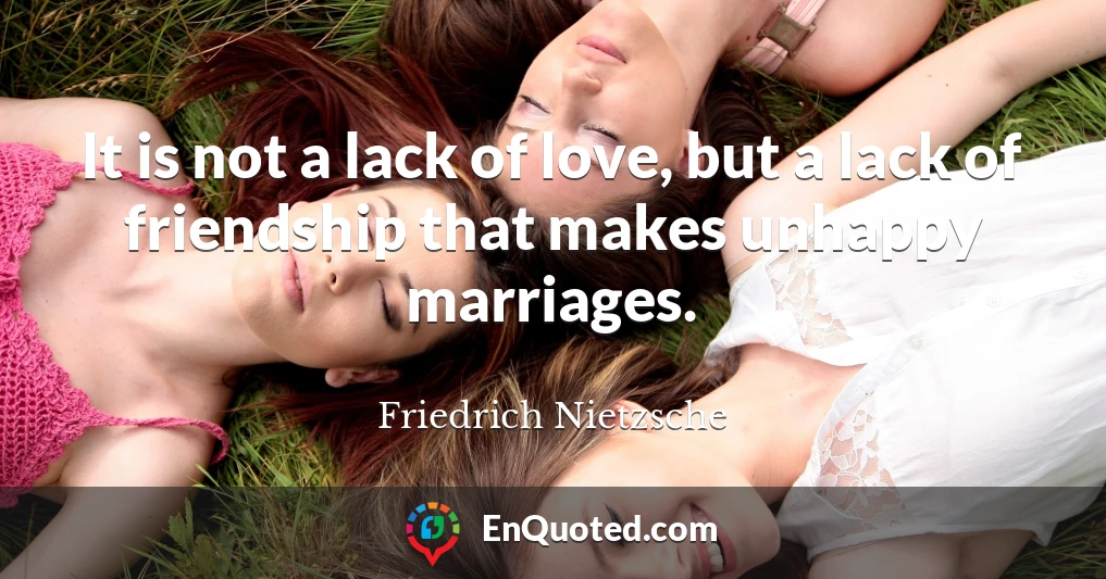 It is not a lack of love, but a lack of friendship that makes unhappy marriages.