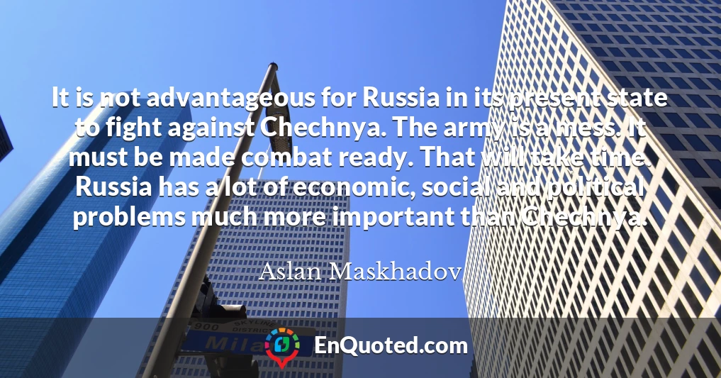 It is not advantageous for Russia in its present state to fight against Chechnya. The army is a mess. It must be made combat ready. That will take time. Russia has a lot of economic, social and political problems much more important than Chechnya.