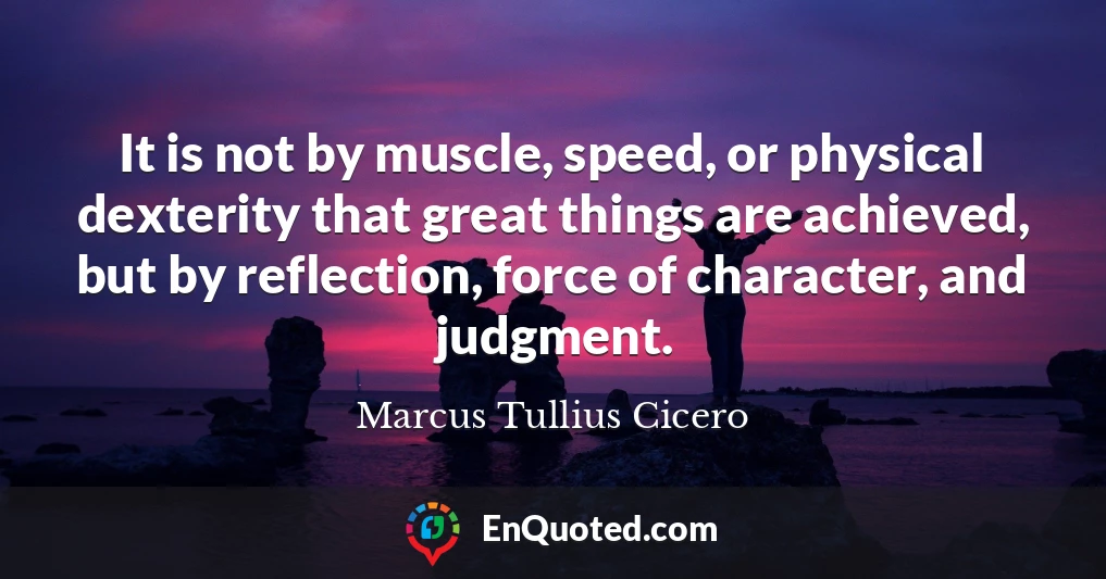 It is not by muscle, speed, or physical dexterity that great things are achieved, but by reflection, force of character, and judgment.