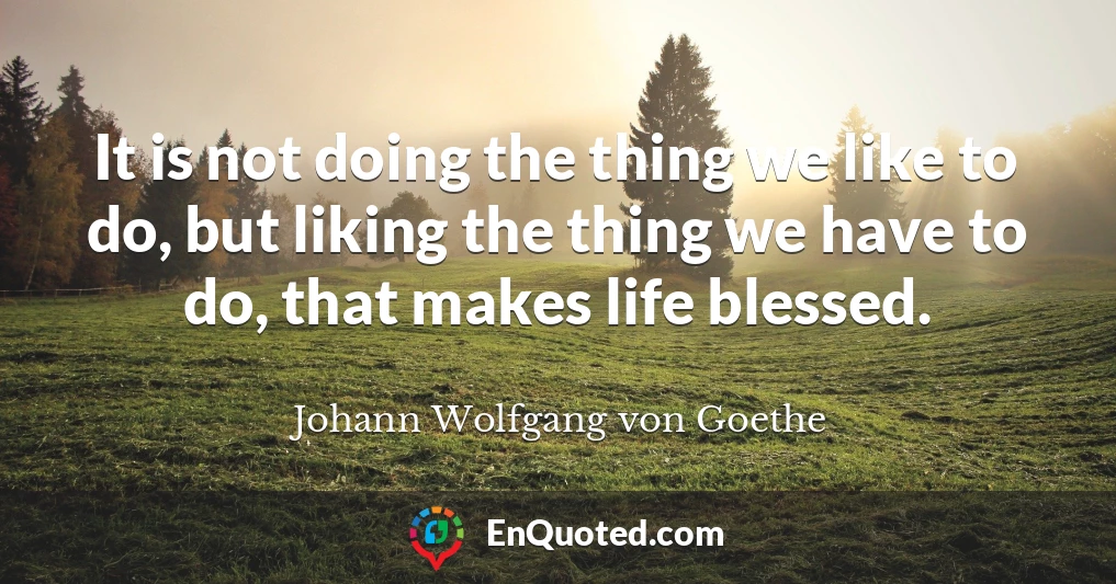 It is not doing the thing we like to do, but liking the thing we have to do, that makes life blessed.
