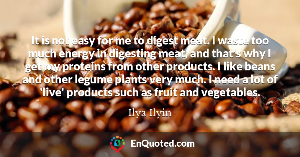It is not easy for me to digest meat. I waste too much energy in digesting meat, and that's why I get my proteins from other products. I like beans and other legume plants very much. I need a lot of 'live' products such as fruit and vegetables.