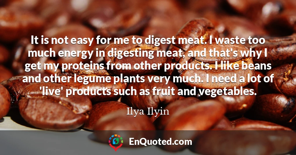 It is not easy for me to digest meat. I waste too much energy in digesting meat, and that's why I get my proteins from other products. I like beans and other legume plants very much. I need a lot of 'live' products such as fruit and vegetables.