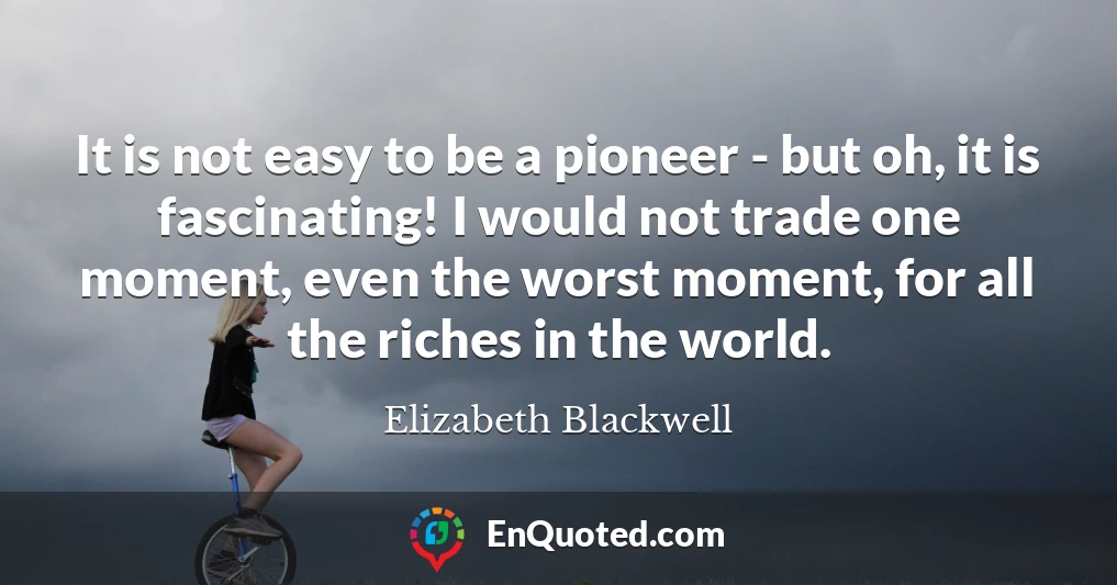 It is not easy to be a pioneer - but oh, it is fascinating! I would not trade one moment, even the worst moment, for all the riches in the world.