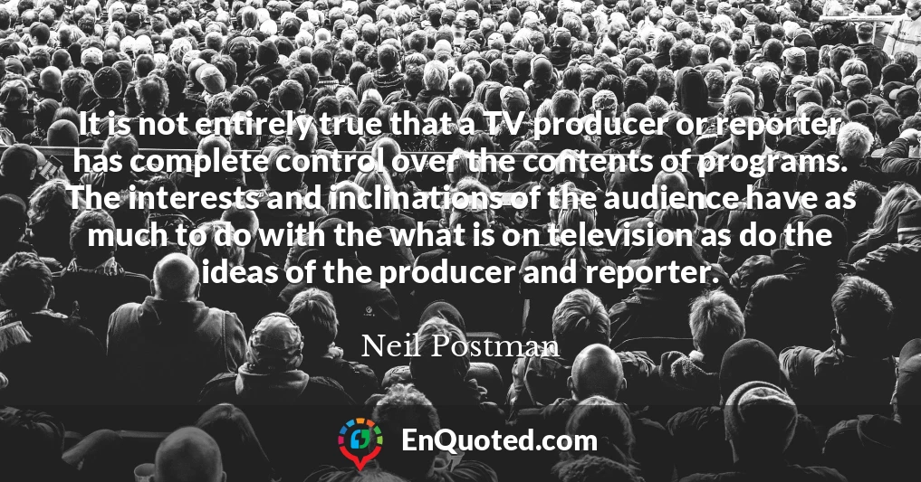 It is not entirely true that a TV producer or reporter has complete control over the contents of programs. The interests and inclinations of the audience have as much to do with the what is on television as do the ideas of the producer and reporter.