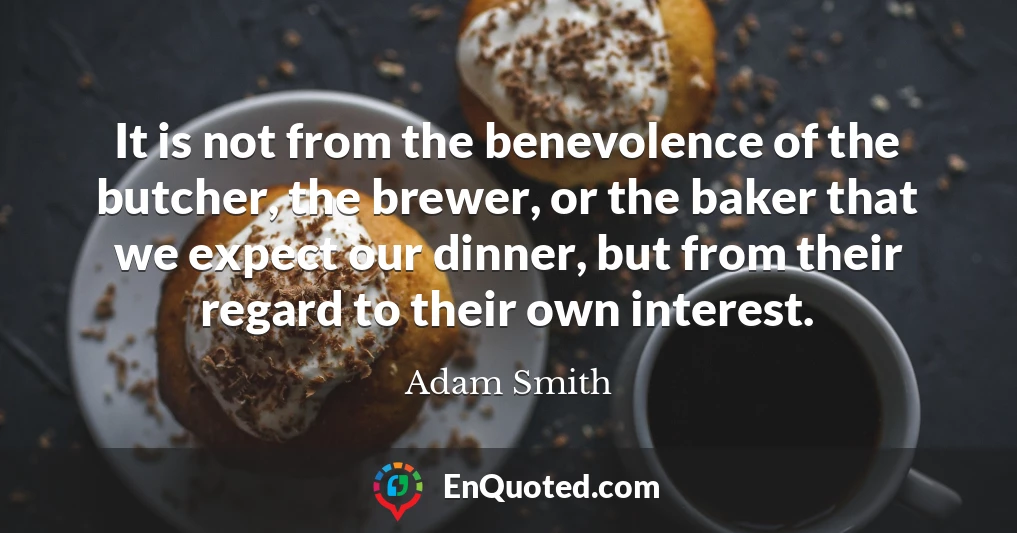 It is not from the benevolence of the butcher, the brewer, or the baker that we expect our dinner, but from their regard to their own interest.