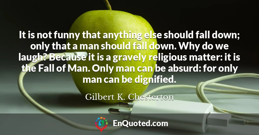It is not funny that anything else should fall down; only that a man should fall down. Why do we laugh? Because it is a gravely religious matter: it is the Fall of Man. Only man can be absurd: for only man can be dignified.