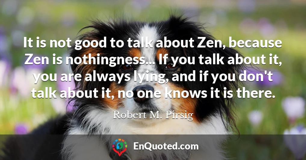 It is not good to talk about Zen, because Zen is nothingness... If you talk about it, you are always lying, and if you don't talk about it, no one knows it is there.