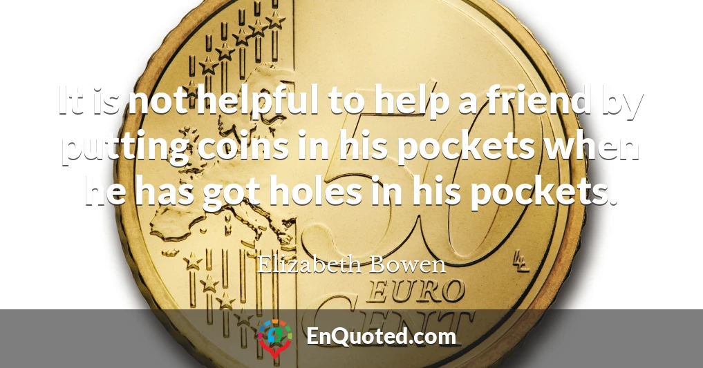 It is not helpful to help a friend by putting coins in his pockets when he has got holes in his pockets.