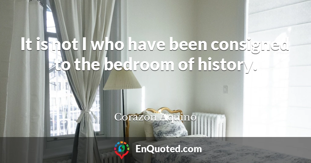 It is not I who have been consigned to the bedroom of history.