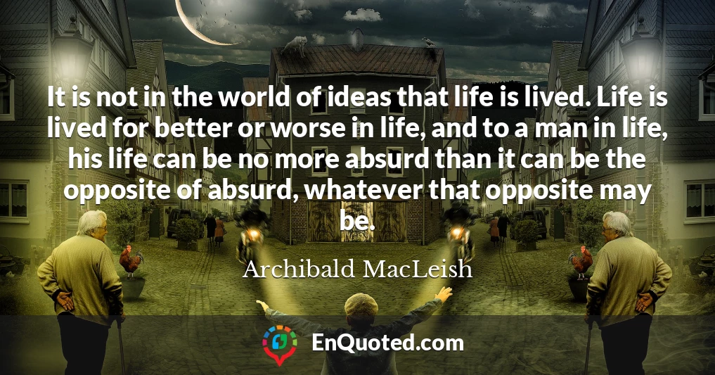 It is not in the world of ideas that life is lived. Life is lived for better or worse in life, and to a man in life, his life can be no more absurd than it can be the opposite of absurd, whatever that opposite may be.