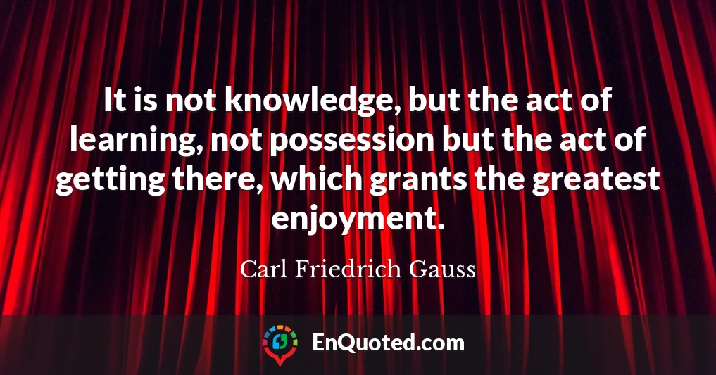 It is not knowledge, but the act of learning, not possession but the act of getting there, which grants the greatest enjoyment.