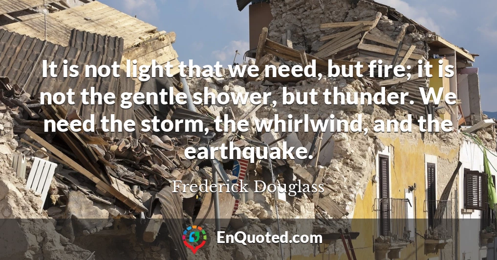 It is not light that we need, but fire; it is not the gentle shower, but thunder. We need the storm, the whirlwind, and the earthquake.