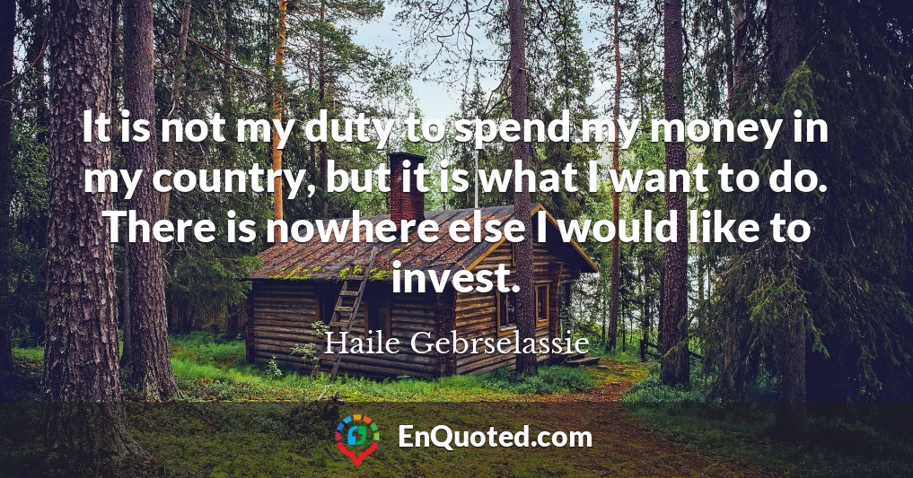 It is not my duty to spend my money in my country, but it is what I want to do. There is nowhere else I would like to invest.