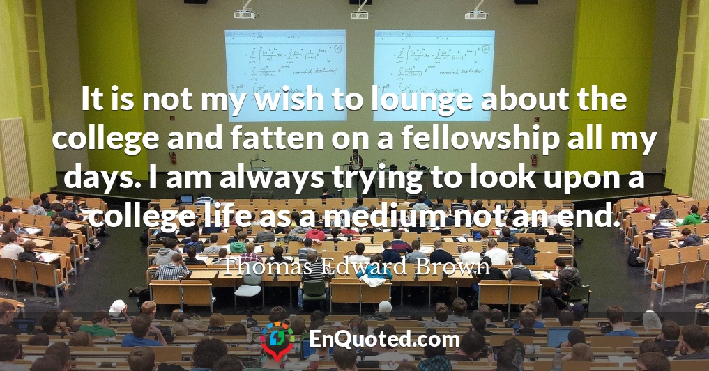 It is not my wish to lounge about the college and fatten on a fellowship all my days. I am always trying to look upon a college life as a medium not an end.