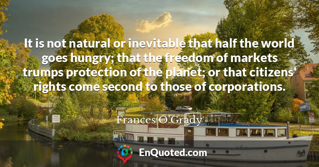 It is not natural or inevitable that half the world goes hungry; that the freedom of markets trumps protection of the planet; or that citizens' rights come second to those of corporations.