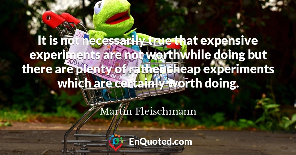 It is not necessarily true that expensive experiments are not worthwhile doing but there are plenty of rather cheap experiments which are certainly worth doing.