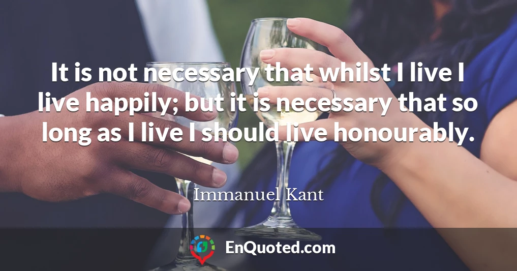 It is not necessary that whilst I live I live happily; but it is necessary that so long as I live I should live honourably.