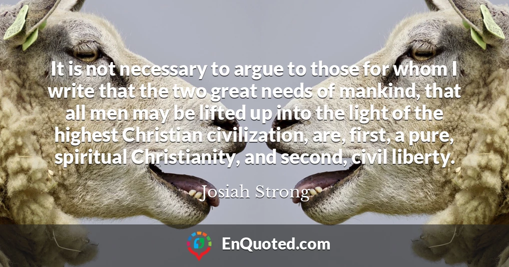 It is not necessary to argue to those for whom I write that the two great needs of mankind, that all men may be lifted up into the light of the highest Christian civilization, are, first, a pure, spiritual Christianity, and second, civil liberty.