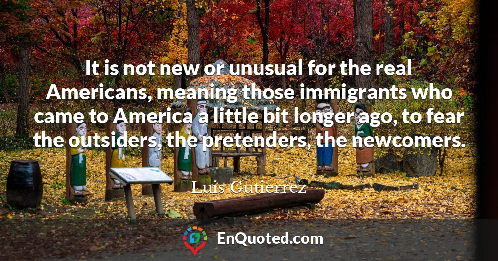 It is not new or unusual for the real Americans, meaning those immigrants who came to America a little bit longer ago, to fear the outsiders, the pretenders, the newcomers.