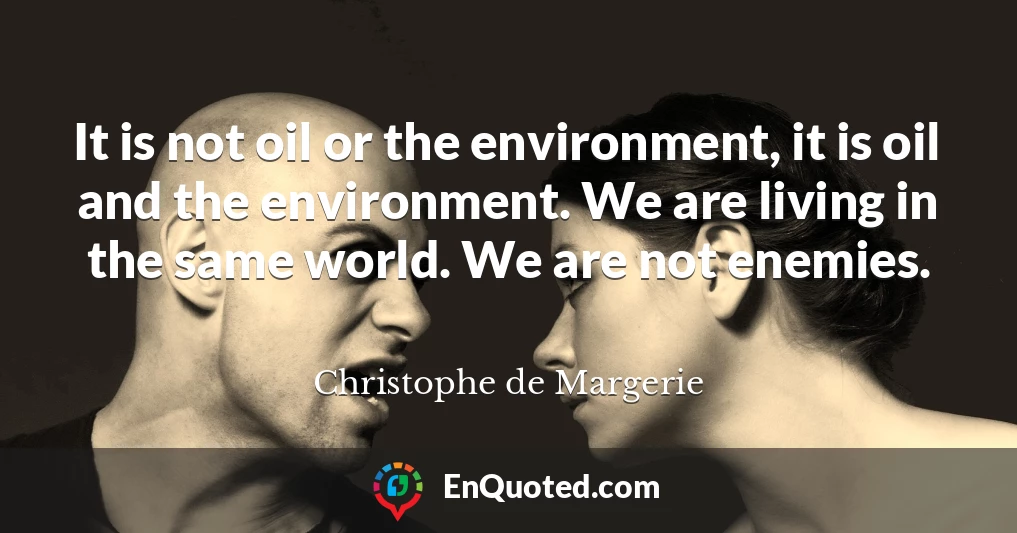 It is not oil or the environment, it is oil and the environment. We are living in the same world. We are not enemies.