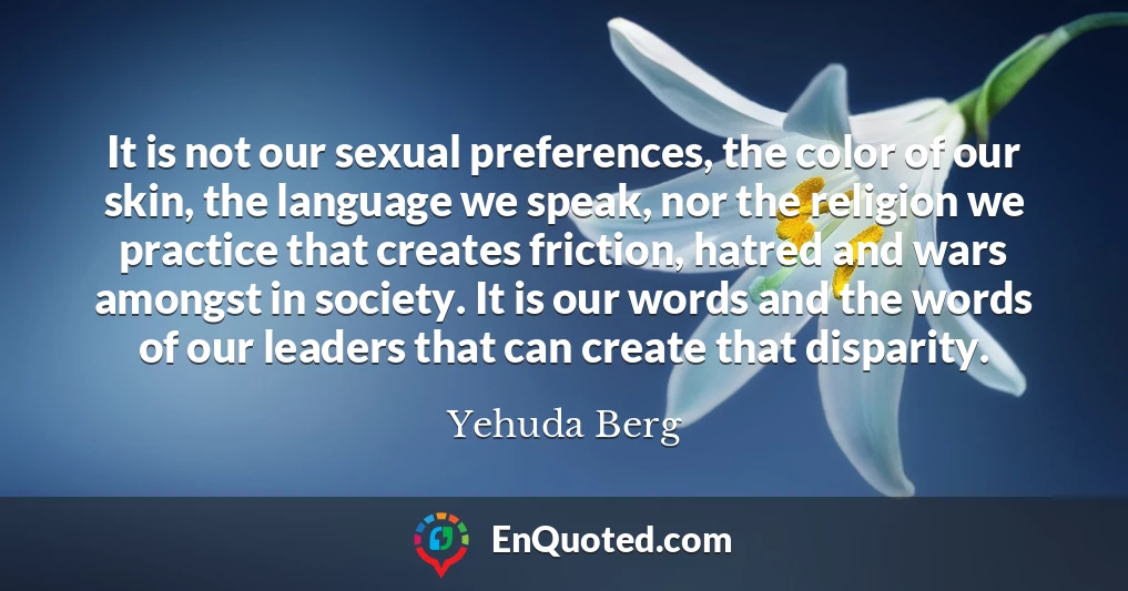 It is not our sexual preferences, the color of our skin, the language we speak, nor the religion we practice that creates friction, hatred and wars amongst in society. It is our words and the words of our leaders that can create that disparity.