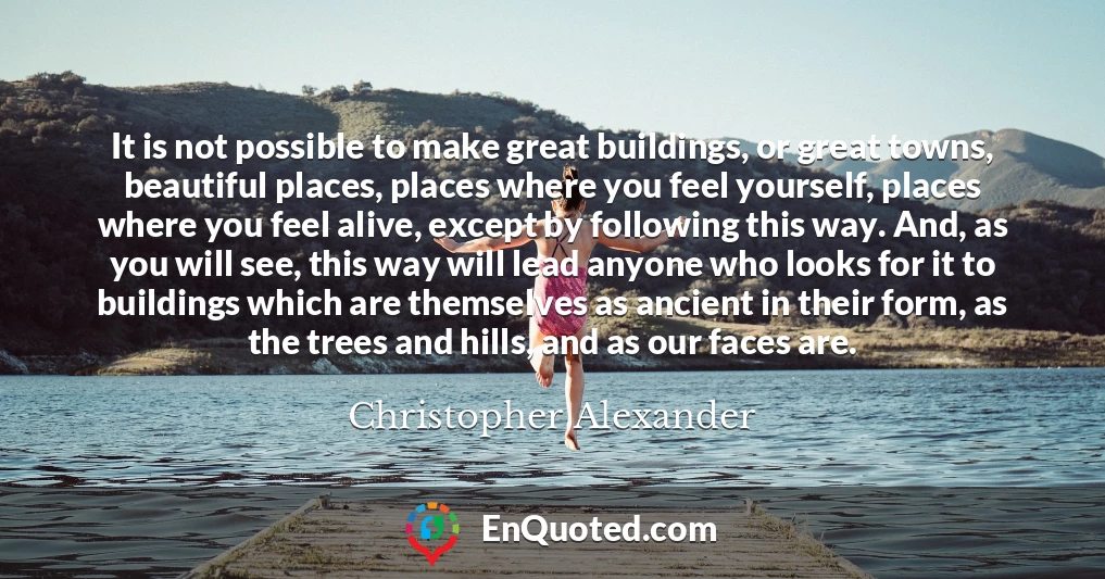 It is not possible to make great buildings, or great towns, beautiful places, places where you feel yourself, places where you feel alive, except by following this way. And, as you will see, this way will lead anyone who looks for it to buildings which are themselves as ancient in their form, as the trees and hills, and as our faces are.