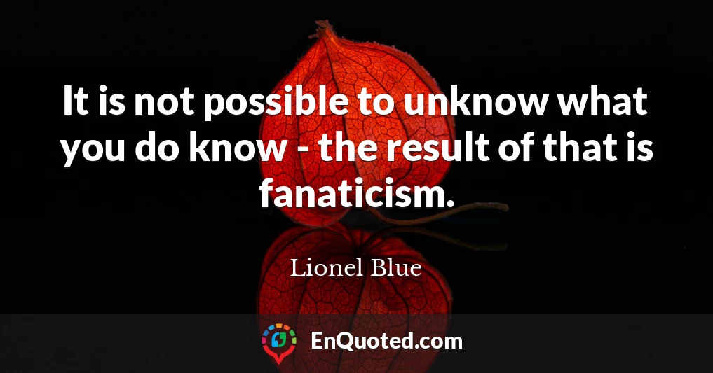 It is not possible to unknow what you do know - the result of that is fanaticism.