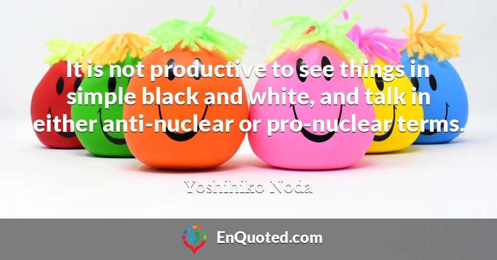 It is not productive to see things in simple black and white, and talk in either anti-nuclear or pro-nuclear terms.