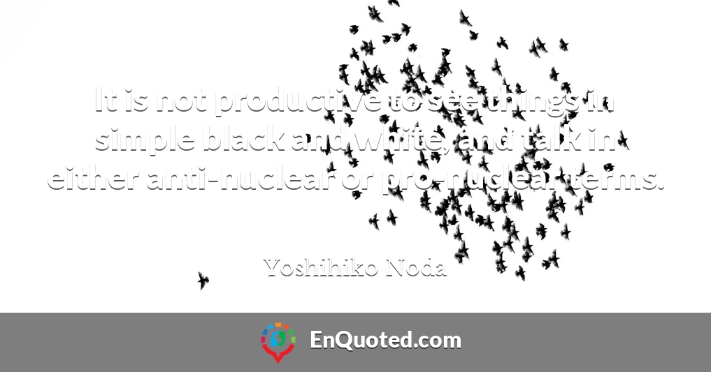 It is not productive to see things in simple black and white, and talk in either anti-nuclear or pro-nuclear terms.