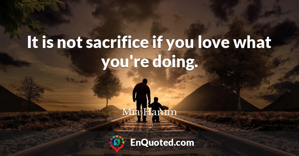 It is not sacrifice if you love what you're doing.