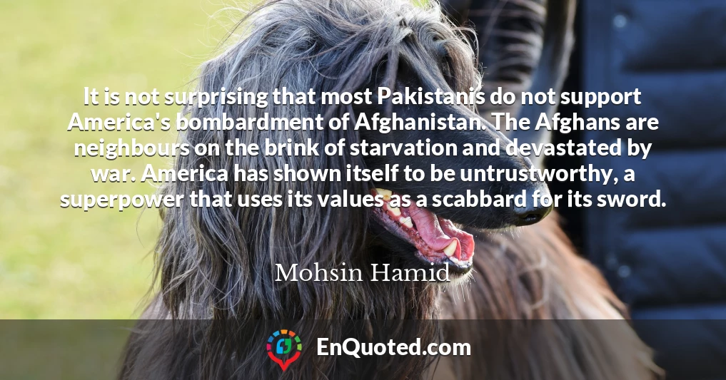 It is not surprising that most Pakistanis do not support America's bombardment of Afghanistan. The Afghans are neighbours on the brink of starvation and devastated by war. America has shown itself to be untrustworthy, a superpower that uses its values as a scabbard for its sword.