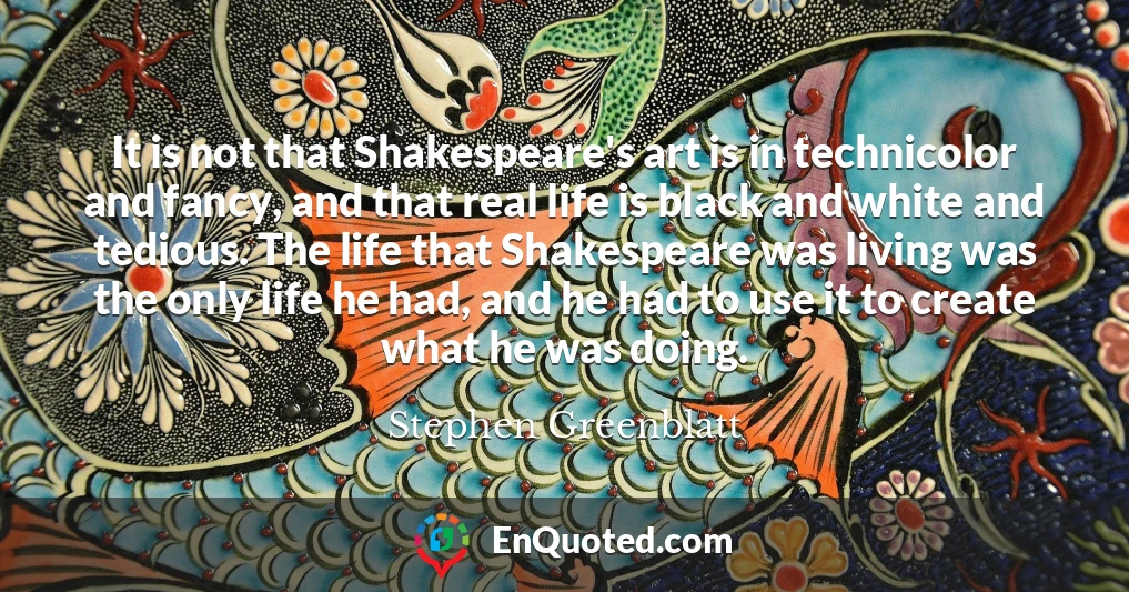 It is not that Shakespeare's art is in technicolor and fancy, and that real life is black and white and tedious. The life that Shakespeare was living was the only life he had, and he had to use it to create what he was doing.