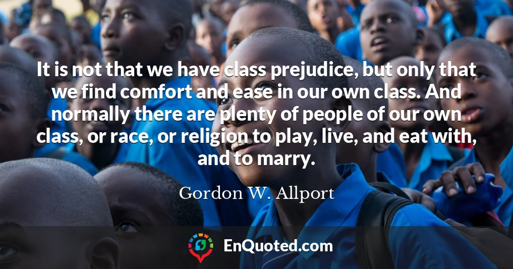 It is not that we have class prejudice, but only that we find comfort and ease in our own class. And normally there are plenty of people of our own class, or race, or religion to play, live, and eat with, and to marry.