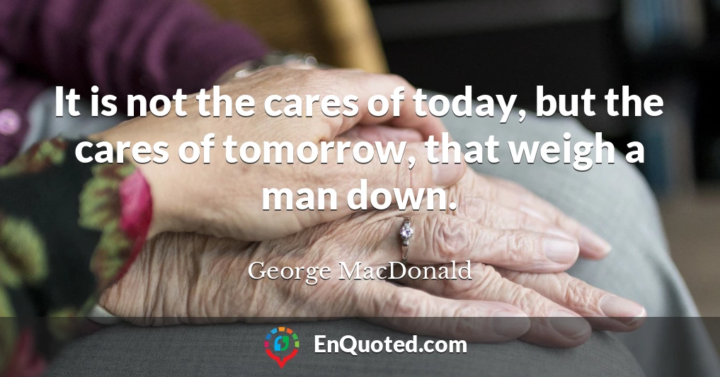 It is not the cares of today, but the cares of tomorrow, that weigh a man down.