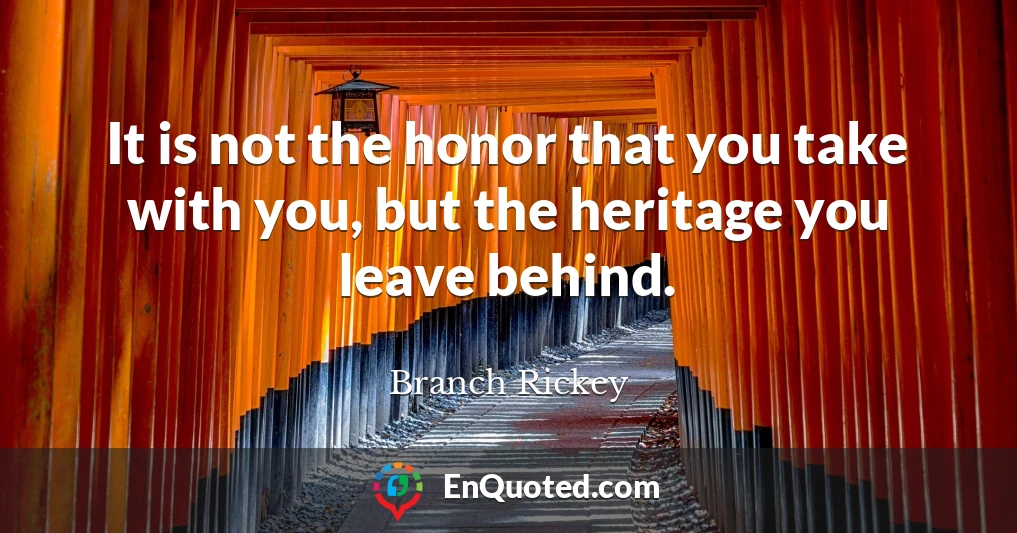 It is not the honor that you take with you, but the heritage you leave behind.