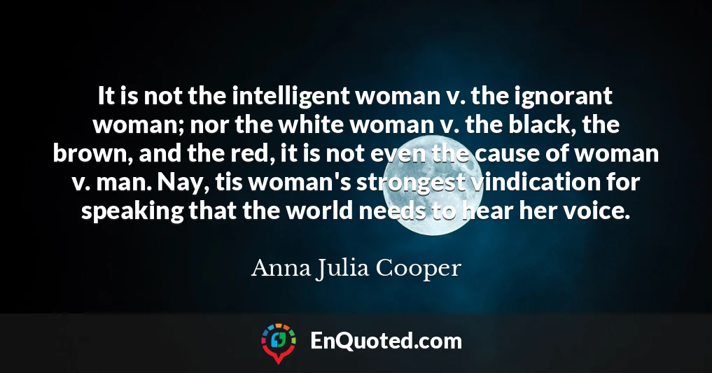 It is not the intelligent woman v. the ignorant woman; nor the white woman v. the black, the brown, and the red, it is not even the cause of woman v. man. Nay, tis woman's strongest vindication for speaking that the world needs to hear her voice.