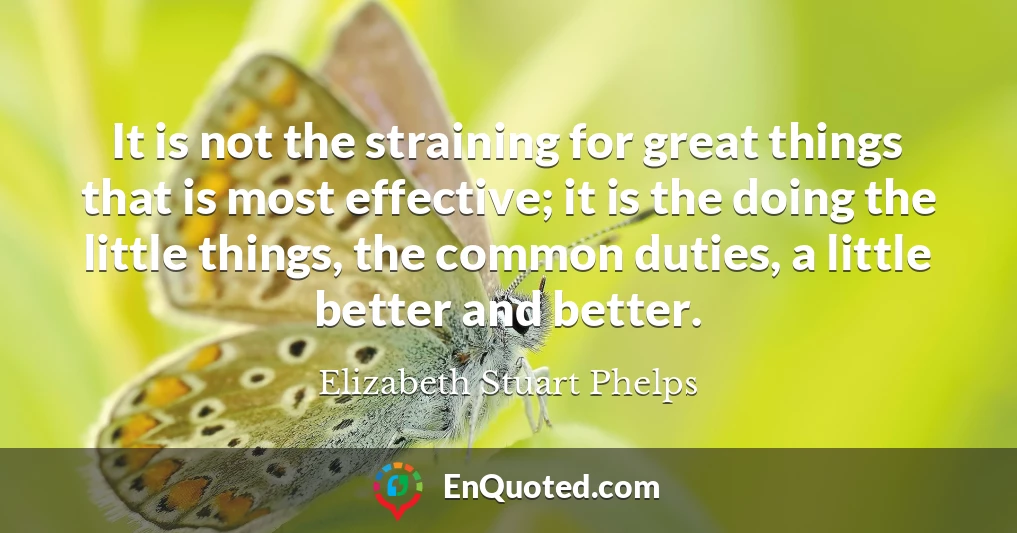 It is not the straining for great things that is most effective; it is the doing the little things, the common duties, a little better and better.