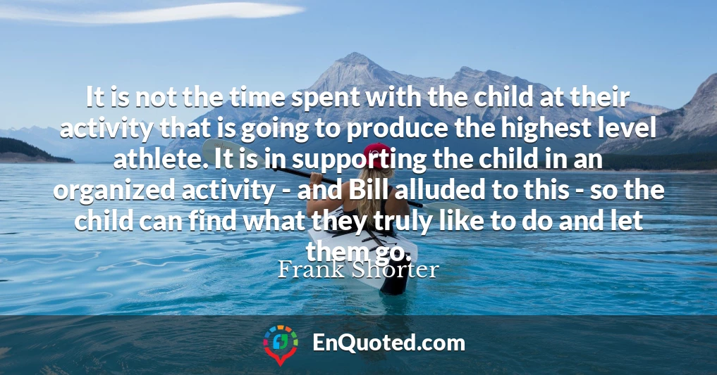 It is not the time spent with the child at their activity that is going to produce the highest level athlete. It is in supporting the child in an organized activity - and Bill alluded to this - so the child can find what they truly like to do and let them go.