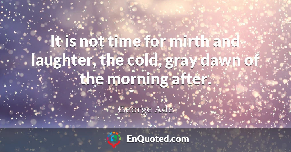 It is not time for mirth and laughter, the cold, gray dawn of the morning after.