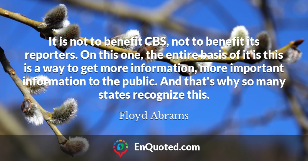 It is not to benefit CBS, not to benefit its reporters. On this one, the entire basis of it is this is a way to get more information, more important information to the public. And that's why so many states recognize this.