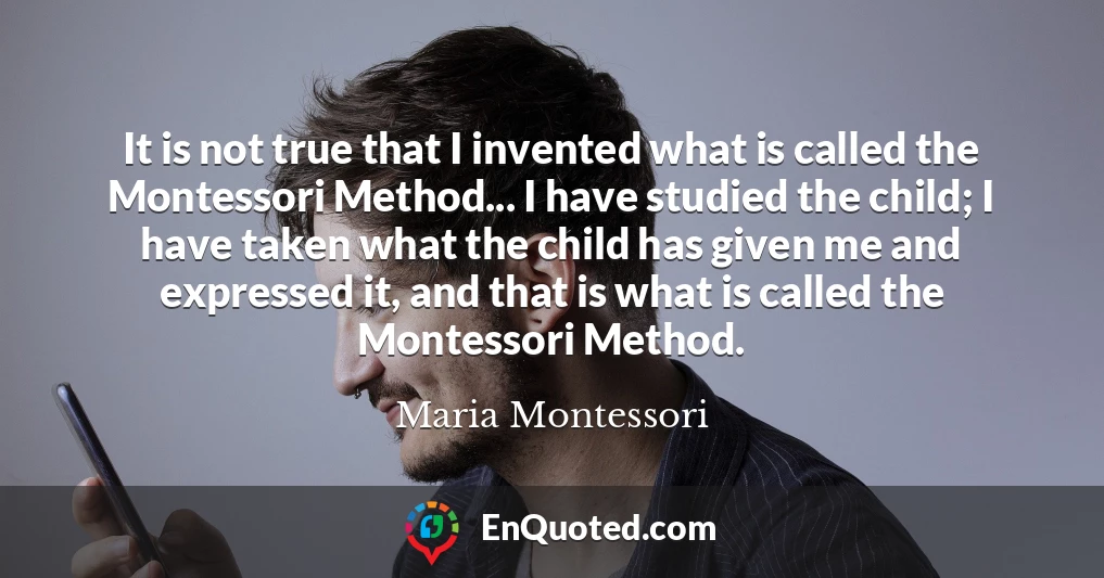It is not true that I invented what is called the Montessori Method... I have studied the child; I have taken what the child has given me and expressed it, and that is what is called the Montessori Method.