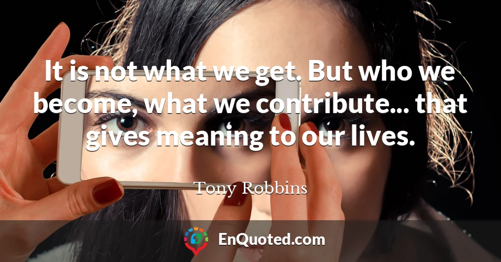 It is not what we get. But who we become, what we contribute... that gives meaning to our lives.