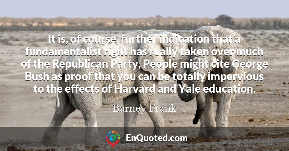 It is, of course, further indication that a fundamentalist right has really taken over much of the Republican Party, People might cite George Bush as proof that you can be totally impervious to the effects of Harvard and Yale education.