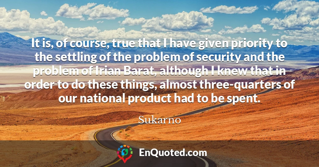 It is, of course, true that I have given priority to the settling of the problem of security and the problem of Irian Barat, although I knew that in order to do these things, almost three-quarters of our national product had to be spent.