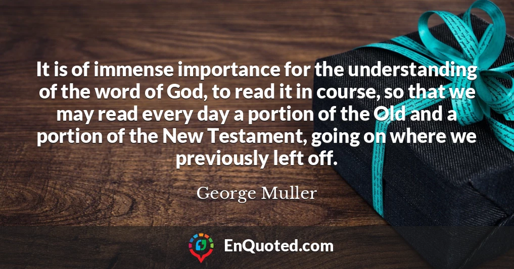 It is of immense importance for the understanding of the word of God, to read it in course, so that we may read every day a portion of the Old and a portion of the New Testament, going on where we previously left off.