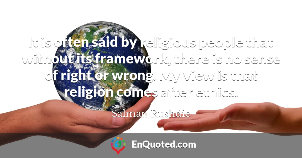It is often said by religious people that without its framework, there is no sense of right or wrong. My view is that religion comes after ethics.