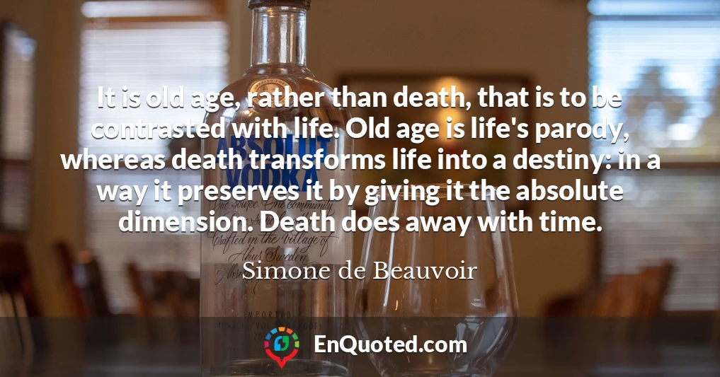 It is old age, rather than death, that is to be contrasted with life. Old age is life's parody, whereas death transforms life into a destiny: in a way it preserves it by giving it the absolute dimension. Death does away with time.