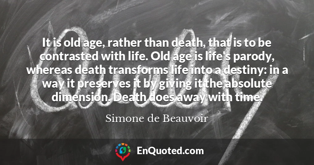 It is old age, rather than death, that is to be contrasted with life. Old age is life's parody, whereas death transforms life into a destiny: in a way it preserves it by giving it the absolute dimension. Death does away with time.