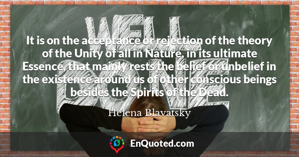 It is on the acceptance or rejection of the theory of the Unity of all in Nature, in its ultimate Essence, that mainly rests the belief or unbelief in the existence around us of other conscious beings besides the Spirits of the Dead.