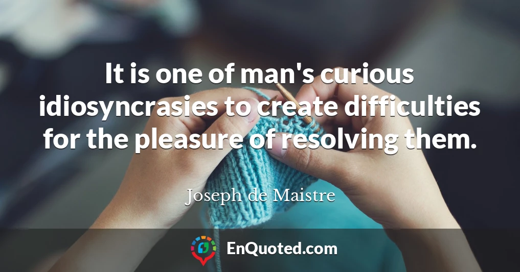 It is one of man's curious idiosyncrasies to create difficulties for the pleasure of resolving them.
